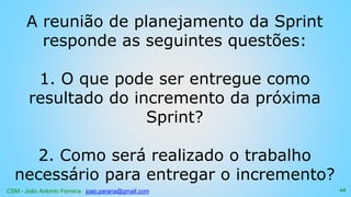 CSM - João Antonio Ferreira joao.parana@gmail.com
A reunião de planejamento da Sprint
responde as seguintes questões:
1. O que pode ser entregue como
resultado do incremento da próxima
Sprint?
2. Como será realizado o trabalho
necessário para entregar o incremento?
68
 