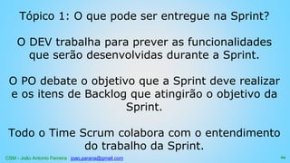 CSM - João Antonio Ferreira joao.parana@gmail.com
Tópico 1: O que pode ser entregue na Sprint?
O DEV trabalha para prever as funcionalidades
que serão desenvolvidas durante a Sprint.
O PO debate o objetivo que a Sprint deve realizar
e os itens de Backlog que atingirão o objetivo da
Sprint.
Todo o Time Scrum colabora com o entendimento
do trabalho da Sprint.
69
 