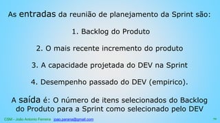 CSM - João Antonio Ferreira joao.parana@gmail.com
As entradas da reunião de planejamento da Sprint são:
1. Backlog do Produto
2. O mais recente incremento do produto
3. A capacidade projetada do DEV na Sprint
4. Desempenho passado do DEV (empirico).
A saída é: O número de itens selecionados do Backlog
do Produto para a Sprint como selecionado pelo DEV
70
 