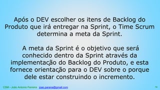 CSM - João Antonio Ferreira joao.parana@gmail.com
Após o DEV escolher os itens de Backlog do
Produto que irá entregar na Sprint, o Time Scrum
determina a meta da Sprint.
A meta da Sprint é o objetivo que será
conhecido dentro da Sprint através da
implementação do Backlog do Produto, e esta
fornece orientação para o DEV sobre o porque
dele estar construindo o incremento.
72
 