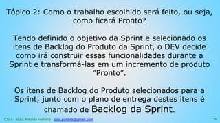 CSM - João Antonio Ferreira joao.parana@gmail.com
Tópico 2: Como o trabalho escolhido será feito, ou seja,
como ficará Pronto?
Tendo definido o objetivo da Sprint e selecionado os
itens de Backlog do Produto da Sprint, o DEV decide
como irá construir essas funcionalidades durante a
Sprint e transformá-las em um incremento de produto
“Pronto”.
Os itens de Backlog do Produto selecionados para a
Sprint, junto com o plano de entrega destes itens é
chamado de Backlog da Sprint.
73
 