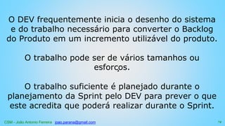 CSM - João Antonio Ferreira joao.parana@gmail.com
O DEV frequentemente inicia o desenho do sistema
e do trabalho necessário para converter o Backlog
do Produto em um incremento utilizável do produto.
O trabalho pode ser de vários tamanhos ou
esforços.
O trabalho suficiente é planejado durante o
planejamento da Sprint pelo DEV para prever o que
este acredita que poderá realizar durante o Sprint.
74
 