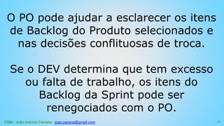 CSM - João Antonio Ferreira joao.parana@gmail.com
O PO pode ajudar a esclarecer os itens
de Backlog do Produto selecionados e
nas decisões conflituosas de troca.
Se o DEV determina que tem excesso
ou falta de trabalho, os itens do
Backlog da Sprint pode ser
renegociados com o PO.
77
 