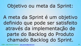 CSM - João Antonio Ferreira joao.parana@gmail.com
Objetivo ou meta da Sprint:
A meta da Sprint é um objetivo
definido que pode ser satisfeito
através da implementação de
parte do Backlog do Produto
chamado Backlog do Sprint.
80
 