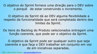 CSM - João Antonio Ferreira joao.parana@gmail.com
O objetivo do Sprint fornece uma direção para o DEV sobre
o porquê de estar construindo o incremento.
O objetivo da Sprint dá ao DEV alguma flexibilidade a
respeito da funcionalidade que será completada dentro dos
limites da Sprint.
Os itens do Backlog do Produto selecionados entregam uma
função coerente, que pode ser o objetivo da Sprint.
O objetivo da Sprint pode ser qualquer outro que seja
coerente e que faça o DEV trabalhar em conjunto em vez
de em iniciativas separadas.
81
 
