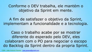 CSM - João Antonio Ferreira joao.parana@gmail.com
Conforme o DEV trabalha, ele mantém o
objetivo da Sprint em mente.
A fim de satisfazer o objetivo da Sprint,
implementam a funcionalidade e a tecnologia.
Caso o trabalho acabe por se mostrar
diferente do esperado pelo DEV, eles
colaboram com o PO para negociar o escopo
do Backlog da Sprint dentro da propria Sprint.
82
 