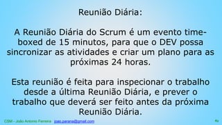 CSM - João Antonio Ferreira joao.parana@gmail.com
Reunião Diária:
A Reunião Diária do Scrum é um evento time-
boxed de 15 minutos, para que o DEV possa
sincronizar as atividades e criar um plano para as
próximas 24 horas.
Esta reunião é feita para inspecionar o trabalho
desde a última Reunião Diária, e prever o
trabalho que deverá ser feito antes da próxima
Reunião Diária.
83
 