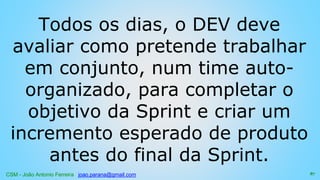CSM - João Antonio Ferreira joao.parana@gmail.com
Todos os dias, o DEV deve
avaliar como pretende trabalhar
em conjunto, num time auto-
organizado, para completar o
objetivo da Sprint e criar um
incremento esperado de produto
antes do final da Sprint.
87
 