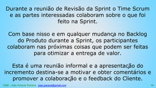 CSM - João Antonio Ferreira joao.parana@gmail.com
Durante a reunião de Revisão da Sprint o Time Scrum
e as partes interessadas colaboram sobre o que foi
feito na Sprint.
Com base nisso e em qualquer mudança no Backlog
do Produto durante a Sprint, os participantes
colaboram nas próximas coisas que podem ser feitas
para otimizar a entrega de valor.
Esta é uma reunião informal e a apresentação do
incremento destina-se a motivar e obter comentários e
promover a colaboração e o feedback do Cliente.
94
 
