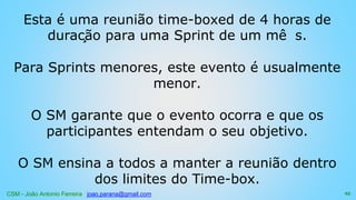 CSM - João Antonio Ferreira joao.parana@gmail.com
Esta é uma reunião time-boxed de 4 horas de
duração para uma Sprint de um mê s.
Para Sprints menores, este evento é usualmente
menor.
O SM garante que o evento ocorra e que os
participantes entendam o seu objetivo.
O SM ensina a todos a manter a reunião dentro
dos limites do Time-box.
95
 
