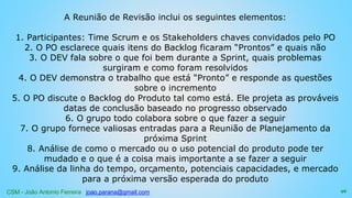 CSM - João Antonio Ferreira joao.parana@gmail.com
A Reunião de Revisão inclui os seguintes elementos:
1. Participantes: Time Scrum e os Stakeholders chaves convidados pelo PO
2. O PO esclarece quais itens do Backlog ficaram “Prontos” e quais não
3. O DEV fala sobre o que foi bem durante a Sprint, quais problemas
surgiram e como foram resolvidos
4. O DEV demonstra o trabalho que está “Pronto” e responde as questões
sobre o incremento
5. O PO discute o Backlog do Produto tal como está. Ele projeta as prováveis
datas de conclusão baseado no progresso observado
6. O grupo todo colabora sobre o que fazer a seguir
7. O grupo fornece valiosas entradas para a Reunião de Planejamento da
próxima Sprint
8. Análise de como o mercado ou o uso potencial do produto pode ter
mudado e o que é a coisa mais importante a se fazer a seguir
9. Análise da linha do tempo, orçamento, potenciais capacidades, e mercado
para a próxima versão esperada do produto
96
 