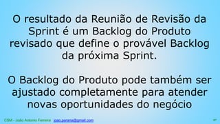 CSM - João Antonio Ferreira joao.parana@gmail.com
O resultado da Reunião de Revisão da
Sprint é um Backlog do Produto
revisado que define o provável Backlog
da próxima Sprint.
O Backlog do Produto pode também ser
ajustado completamente para atender
novas oportunidades do negócio
97
 