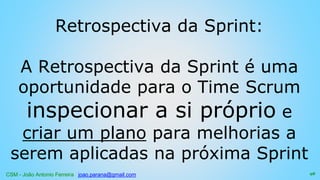 CSM - João Antonio Ferreira joao.parana@gmail.com
Retrospectiva da Sprint:
A Retrospectiva da Sprint é uma
oportunidade para o Time Scrum
inspecionar a si próprio e
criar um plano para melhorias a
serem aplicadas na próxima Sprint
98
 
