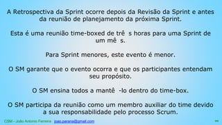 CSM - João Antonio Ferreira joao.parana@gmail.com
A Retrospectiva da Sprint ocorre depois da Revisão da Sprint e antes
da reunião de planejamento da próxima Sprint.
Esta é uma reunião time-boxed de trê s horas para uma Sprint de
um mê s.
Para Sprint menores, este evento é menor.
O SM garante que o evento ocorra e que os participantes entendam
seu propósito.
O SM ensina todos a mantê -lo dentro do time-box.
O SM participa da reunião como um membro auxiliar do time devido
a sua responsabilidade pelo processo Scrum.
99
 