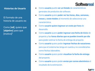 Historias de Usuario
El formato de una
historia de usuario es:
Como [rol], quiero que
[objetivo] para que
[motivo]”
● Como usuario puedo ver un listado de características
generales de productos de software.
● Como usuario quiero poder ver las horas, días, semanas,
meses y costo totales al momento de seleccionar una
característica.
● Como usuario quiero ingresar un costo por hora de
desarrollo.
● Como usuario quiero poder ingresar una fecha de inicio de
proyecto y las horas diarias que se pueden invertir por día
para poder estimar la fecha de entrega de proyecto.
● Como usuario quiero poder ingresar fechas de vacaciones
para que el sistema las tenga en cuenta y no considerarlas
como fechas laborables.
● Como usuario quiero poder visualizar la fecha de entrega
del proyecto.
● Como usuario quiero poder enviar por correo electrónico el
resultado de la estimación.
 