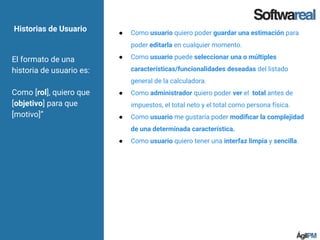 Historias de Usuario
El formato de una
historia de usuario es:
Como [rol], quiero que
[objetivo] para que
[motivo]”
● Como usuario quiero poder guardar una estimación para
poder editarla en cualquier momento.
● Como usuario puede seleccionar una o múltiples
características/funcionalidades deseadas del listado
general de la calculadora.
● Como administrador quiero poder ver el total antes de
impuestos, el total neto y el total como persona física.
● Como usuario me gustaría poder modiﬁcar la complejidad
de una determinada característica.
● Como usuario quiero tener una interfaz limpia y sencilla.
 