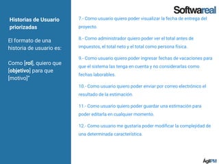 El formato de una
historia de usuario es:
Como [rol], quiero que
[objetivo] para que
[motivo]”
7.- Como usuario quiero poder visualizar la fecha de entrega del
proyecto.
8.- Como administrador quiero poder ver el total antes de
impuestos, el total neto y el total como persona física.
9.- Como usuario quiero poder ingresar fechas de vacaciones para
que el sistema las tenga en cuenta y no considerarlas como
fechas laborables.
10.- Como usuario quiero poder enviar por correo electrónico el
resultado de la estimación.
11.- Como usuario quiero poder guardar una estimación para
poder editarla en cualquier momento.
12.- Como usuario me gustaría poder modiﬁcar la complejidad de
una determinada característica.
Historias de Usuario
priorizadas
 