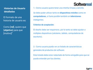 Historias de Usuario
detalladas
El formato de una
historia de usuario es:
Como [rol], quiero que
[objetivo] para que
[motivo]”
1.- Como usuario quiero tener una interfaz limpia y sencilla.
Se debe poder utilizar tanto en dispositivos móviles como en
computadoras, si fuera posible también en televisiones
inteligentes.
Criterios de aceptación:
El diseño debe ser responsivo, por lo tanto se debe ajustar a
múltiples dispositivos (celulares, tablets, computadoras de
escritorio).
2.- Como usuario puedo ver un listado de características
generales de productos de software.
Este listado debe estar redactado de forma amigable para que se
pueda entender por los clientes.
 