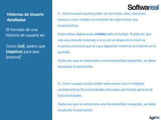 Historias de Usuario
detalladas
El formato de una
historia de usuario es:
Como [rol], quiero que
[objetivo] para que
[motivo]”
3.- Como usuario quiero poder ver las horas, días, semanas,
meses y costo totales al momento de seleccionar una
característica.
Estos datos deben estar visibles todo el tiempo. Puede ser que
sea una zona de resumen o si es en un dispositivo móvil se
muestre una barra que te vaya siguiendo mientras te mueven en la
pantalla.
Cada vez que se seleccione una funcionalidad requerida, se debe
recalcular la estimación.
4.- Como usuario quiero poder seleccionar una o múltiples
características/funcionalidades deseadas del listado general de
funcionalidades.
Cada vez que se seleccione una funcionalidad requerida, se debe
recalcular la estimación.
 