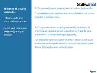 Historias de Usuario
detalladas
El formato de una
historia de usuario es:
Como [rol], quiero que
[objetivo] para que
[motivo]”
5.- Como usuario quiero ingresar un costo por hora de desarrollo.
El usuario debe poder ingresar en un campo de texto o con control
amigable el costo por hora.
6.- Como usuario quiero poder ingresar una fecha de inicio de
proyecto y las horas diarias que se pueden invertir por día para
poder estimar la fecha de entrega de proyecto.
Hay ocasiones que no se pueden de dedicar 8 horas al trabajo, es
por eso que se debe poder indicar la cantidad diaria que se puede
dedicar al proyecto que se está estimando.
 