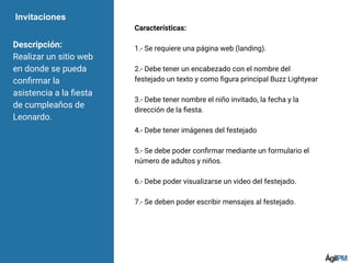 Invitaciones
Descripción:
Realizar un sitio web
en donde se pueda
conﬁrmar la
asistencia a la ﬁesta
de cumpleaños de
Leonardo.
Características:
1.- Se requiere una página web (landing).
2.- Debe tener un encabezado con el nombre del
festejado un texto y como ﬁgura principal Buzz Lightyear
3.- Debe tener nombre el niño invitado, la fecha y la
dirección de la ﬁesta.
4.- Debe tener imágenes del festejado
5.- Se debe poder conﬁrmar mediante un formulario el
número de adultos y niños.
6.- Debe poder visualizarse un video del festejado.
7.- Se deben poder escribir mensajes al festejado.
 