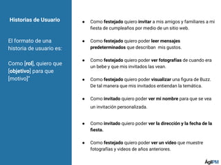 ● Como festejado quiero invitar a mis amigos y familiares a mi
ﬁesta de cumpleaños por medio de un sitio web.
● Como festejado quiero poder leer mensajes
predeterminados que describan mis gustos.
● Como festejado quiero poder ver fotografías de cuando era
un bebe y que mis invitados las vean.
● Como festejado quiero poder visualizar una ﬁgura de Buzz.
De tal manera que mis invitados entiendan la temática.
● Como invitado quiero poder ver mi nombre para que se vea
un invitación personalizada.
● Como invitado quiero poder ver la dirección y la fecha de la
ﬁesta.
● Como festejado quiero poder ver un video que muestre
fotografías y videos de años anteriores.
Historias de Usuario
El formato de una
historia de usuario es:
Como [rol], quiero que
[objetivo] para que
[motivo]”
 