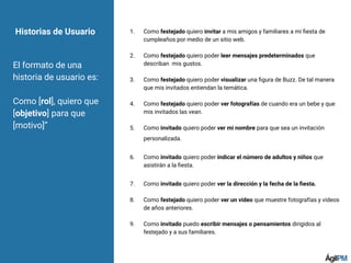 Historias de Usuario 1. Como festejado quiero invitar a mis amigos y familiares a mi ﬁesta de
cumpleaños por medio de un sitio web.
2. Como festejado quiero poder leer mensajes predeterminados que
describan mis gustos.
3. Como festejado quiero poder visualizar una ﬁgura de Buzz. De tal manera
que mis invitados entiendan la temática.
4. Como festejado quiero poder ver fotografías de cuando era un bebe y que
mis invitados las vean.
5. Como invitado quiero poder ver mi nombre para que sea un invitación
personalizada.
6. Como invitado quiero poder indicar el número de adultos y niños que
asistirán a la ﬁesta.
7. Como invitado quiero poder ver la dirección y la fecha de la ﬁesta.
8. Como festejado quiero poder ver un video que muestre fotografías y videos
de años anteriores.
9. Como invitado puedo escribir mensajes o pensamientos dirigidos al
festejado y a sus familiares.
El formato de una
historia de usuario es:
Como [rol], quiero que
[objetivo] para que
[motivo]”
 
