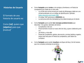 ● Como festejado quiero invitar a mis amigos y familiares a mi ﬁesta de
cumpleaños por medio de un sitio web.
○ La url del sitio se les enviará por medio de Whatsapp y debe ser una
url personalizada con un código de identiﬁcación. Ejemplo:
https://dominio.com?code=7687
○ El código 7687 pertenece a XXXXXXX, etc.
○ La estructura del sitio (template) ya fue determinada por el cliente
● Como festejado quiero poder leer mensajes predeterminados que
describan mis gustos. Ejemplos de textos:
○ Cumpleaños 3 de Leo
○ Próximamente iniciaré un nuevo año de vida, y quiero celebrarlo junto
a ti.
○ ¡Al inﬁnito, y más allá!
○ Pastel de cumpleaños, globos, decoración, comida, bebida y regalos;
tengo todo listo para mi ﬁesta de cumpleaños, solo faltan los
invitados!
● Como festejado quiero poder visualizar una ﬁgura de Buzz. De tal manera
que mis invitados entiendan la temática.
Historias de Usuario
El formato de una
historia de usuario es:
Como [rol], quiero que
[objetivo] para que
[motivo]”
 