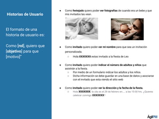 ● Como festejado quiero poder ver fotografías de cuando era un bebe y que
mis invitados las vean.
● Como invitado quiero poder ver mi nombre para que sea un invitación
personalizada.
○ Hola XXXXXXX estas invitado a la ﬁesta de Leo
● Como invitado quiero poder indicar el número de adultos y niños que
asistirán a la ﬁesta.
○ Por medio de un formulario indicar los adultos y los niños.
○ Dicha información se debe guardar en una base de datos y asociarse
con el invitado que esta viendo el sitio web
● Como invitado quiero poder ver la dirección y la fecha de la ﬁesta.
○ Hola XXXXXXX, la cita es el 29 de febrero en.... a las 15:00 hrs. ¿Quieres
celebrar conmigo XXXXXXX?
Historias de Usuario
El formato de una
historia de usuario es:
Como [rol], quiero que
[objetivo] para que
[motivo]”
 