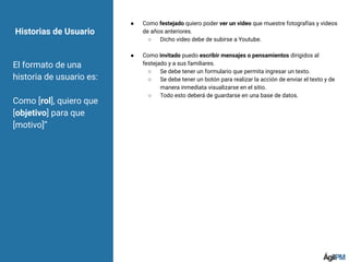 ● Como festejado quiero poder ver un video que muestre fotografías y videos
de años anteriores.
○ Dicho video debe de subirse a Youtube.
● Como invitado puedo escribir mensajes o pensamientos dirigidos al
festejado y a sus familiares.
○ Se debe tener un formulario que permita ingresar un texto.
○ Se debe tener un botón para realizar la acción de enviar el texto y de
manera inmediata visualizarse en el sitio.
○ Todo esto deberá de guardarse en una base de datos.
Historias de Usuario
El formato de una
historia de usuario es:
Como [rol], quiero que
[objetivo] para que
[motivo]”
 
