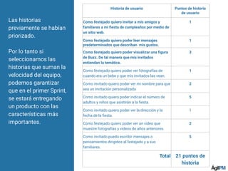 Las historias
previamente se habían
priorizado.
Por lo tanto si
seleccionamos las
historias que suman la
velocidad del equipo,
podemos garantizar
que en el primer Sprint,
se estará entregando
un producto con las
características más
importantes.
Historia de usuario Puntos de historia
de usuario
Como festejado quiero invitar a mis amigos y
familiares a mi ﬁesta de cumpleaños por medio de
un sitio web.
1
Como festejado quiero poder leer mensajes
predeterminados que describan mis gustos.
1
Como festejado quiero poder visualizar una ﬁgura
de Buzz. De tal manera que mis invitados
entiendan la temática.
3
Como festejado quiero poder ver fotografías de
cuando era un bebe y que mis invitados las vean.
1
Como invitado quiero poder ver mi nombre para que
sea un invitación personalizada
2
Como invitado quiero poder indicar el número de
adultos y niños que asistirán a la ﬁesta.
5
Como invitado quiero poder ver la dirección y la
fecha de la ﬁesta.
1
Como festejado quiero poder ver un video que
muestre fotografías y videos de años anteriores.
2
Como invitado puedo escribir mensajes o
pensamientos dirigidos al festejado y a sus
familiares.
5
Total 21 puntos de
historia
 