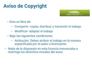 Aviso de Copyright
• Eres es libre de:
• Compartir- copiar, distribuir y transmitir el trabajo
• Modiﬁcar- adaptar el trabajo
• Bajo las siguientes condiciones
• Atribución. Debes atribuir el trabajo en la manera
especiﬁcada por el autor o licenciante.
• Nada de lo dispuesto en esta licencia menoscaba o
restringe los derechos morales del autor.
 
