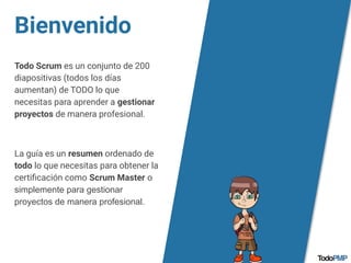 Bienvenido
Todo Scrum es un conjunto de 200
diapositivas (todos los días
aumentan) de TODO lo que
necesitas para aprender a gestionar
proyectos de manera profesional.
La guía es un resumen ordenado de
todo lo que necesitas para obtener la
certiﬁcación como Scrum Master o
simplemente para gestionar
proyectos de manera profesional.
 