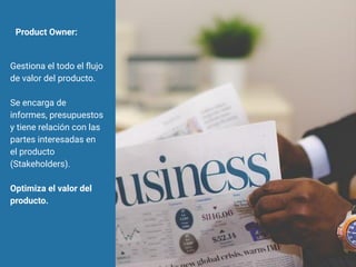 Product Owner:
Gestiona el todo el ﬂujo
de valor del producto.
Se encarga de
informes, presupuestos
y tiene relación con las
partes interesadas en
el producto
(Stakeholders).
Optimiza el valor del
producto.
 