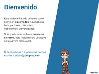 Bienvenido
Este material ha sido utilizado como
apoyo en diplomados y cursos que
he impartido en diferentes
instituciones, universidades.
Si lo que buscas es tener proyectos
exitosos, este material será un apoyo
en tu carrera profesional.
Si tienes dudas o sugerencias puedes
escribir a oscar@todopmp.com
 
