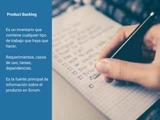 Product Backlog
Es un inventario que
contiene cualquier tipo
de trabajo que haya que
hacer.
Requerimientos, casos
de uso, tareas,
dependencias.
Es la fuente principal de
información sobre el
producto en Scrum.
 