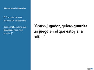 Historias de Usuario
El formato de una
historia de usuario es:
Como [rol], quiero que
[objetivo] para que
[motivo]”
“Como jugador, quiero guardar
un juego en el que estoy a la
mitad”.
 