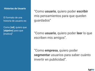 Historias de Usuario
El formato de una
historia de usuario es:
Como [rol], quiero que
[objetivo] para que
[motivo]”
“Como usuario, quiero poder escribir
mis pensamientos para que queden
guardados”
“Como usuario, quiero poder leer lo que
escriben mis amigos”.
“Como empresa, quiero poder
segmentar usuarios para saber cuánto
invertir en publicidad”.
 