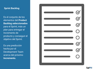 Sprint Backlog
Es el conjunto de los
elementos del Product
Backlog seleccionados
para el Sprint, más un
plan para entregar el
Incremento de
producto y conseguir el
objetivo del Sprint.
Es una predicción
hecha por el
Development Team
acerca del próximo
Incremento.
 
