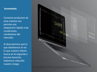 Incremento
Construir productos de
esta manera nos
permite una
adaptación rápida a las
condiciones
cambiantes del
mercado.
Si descubrimos que lo
que diseñamos no es
lo que nuestro cliente
busca en la segunda o
tercera iteración,
habremos reducido
nuestro riesgo.
 