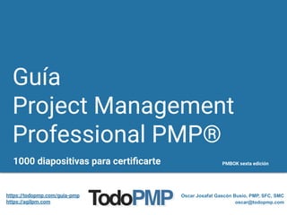 Guía
Project Management
Professional PMP®
1000 diapositivas para certiﬁcarte PMBOK sexta edición
Oscar Josafat Gascón Busio, PMP, SFC, SMC
oscar@todopmp.com
https://todopmp.com/guia-pmp
https://agilpm.com
 