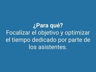 ¿Para qué?
Focalizar el objetivo y optimizar
el tiempo dedicado por parte de
los asistentes.
 