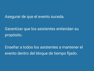 Asegurar de que el evento suceda.
Garantizar que los asistentes entiendan su
propósito.
Enseñar a todos los asistentes a mantener el
evento dentro del bloque de tiempo ﬁjado.
 