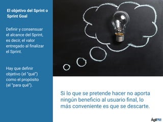 El objetivo del Sprint o
Sprint Goal
Deﬁnir y consensuar
el alcance del Sprint,
es decir, el valor
entregado al ﬁnalizar
el Sprint.
Hay que deﬁnir
objetivo (el “qué”)
como el propósito
(el “para qué”).
Si lo que se pretende hacer no aporta
ningún beneﬁcio al usuario ﬁnal, lo
más conveniente es que se descarte.
 