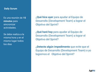 Daily Scrum
Es una reunión de 15
minutos para
sincronizar
actividades.
Se debe realiza a la
misma hora y en el
mismo lugar todos
los días
¿Qué hice ayer para ayudar al Equipo de
Desarrollo (Development Team) a lograr el
Objetivo del Sprint?
¿Qué haré hoy para ayudar al Equipo de
Desarrollo (Development Team) a lograr el
Objetivo del Sprint?
¿Detecto algún impedimento que evite que el
Equipo de Desarrollo (Development Team) o yo
logremos el  Objetivo del Sprint?
 