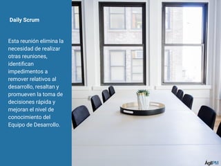 Daily Scrum
Esta reunión elimina la
necesidad de realizar
otras reuniones,
identiﬁcan
impedimentos a
remover relativos al
desarrollo, resaltan y
promueven la toma de
decisiones rápida y
mejoran el nivel de
conocimiento del
Equipo de Desarrollo.
 