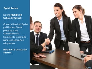 Sprint Review
Es una reunión de
trabajo (informal).
Ocurre al ﬁnal del Sprint
y el Product Owner
presenta a los
Stakeholders el
Incremento terminado
para su inspección y
adaptación.
Máximo de tiempo de
4 horas.
 
