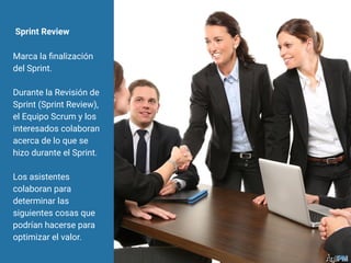 Sprint Review
Marca la ﬁnalización
del Sprint.
Durante la Revisión de
Sprint (Sprint Review),
el Equipo Scrum y los
interesados colaboran
acerca de lo que se
hizo durante el Sprint.
Los asistentes
colaboran para
determinar las
siguientes cosas que
podrían hacerse para
optimizar el valor.
 