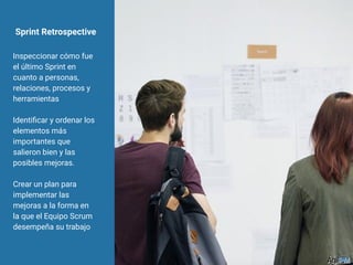 Sprint Retrospective
Inspeccionar cómo fue
el último Sprint en
cuanto a personas,
relaciones, procesos y
herramientas
Identiﬁcar y ordenar los
elementos más
importantes que
salieron bien y las
posibles mejoras.
Crear un plan para
implementar las
mejoras a la forma en
la que el Equipo Scrum
desempeña su trabajo
 