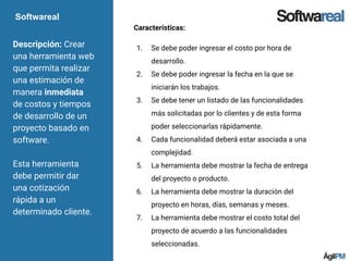Softwareal
Descripción: Crear
una herramienta web
que permita realizar
una estimación de
manera inmediata
de costos y tiempos
de desarrollo de un
proyecto basado en
software.
Esta herramienta
debe permitir dar
una cotización
rápida a un
determinado cliente.
Características:
1. Se debe poder ingresar el costo por hora de
desarrollo.
2. Se debe poder ingresar la fecha en la que se
iniciarán los trabajos.
3. Se debe tener un listado de las funcionalidades
más solicitadas por lo clientes y de esta forma
poder seleccionarlas rápidamente.
4. Cada funcionalidad deberá estar asociada a una
complejidad.
5. La herramienta debe mostrar la fecha de entrega
del proyecto o producto.
6. La herramienta debe mostrar la duración del
proyecto en horas, días, semanas y meses.
7. La herramienta debe mostrar el costo total del
proyecto de acuerdo a las funcionalidades
seleccionadas.
 